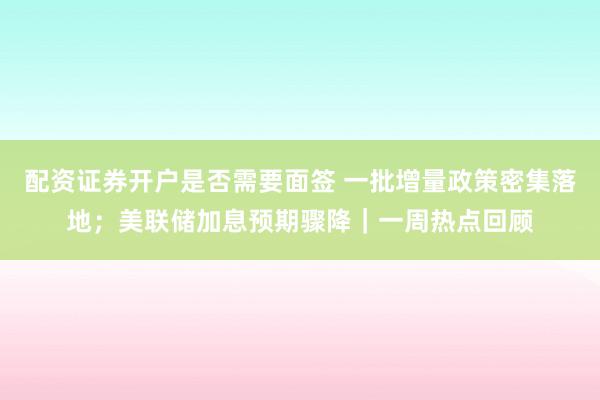 配资证券开户是否需要面签 一批增量政策密集落地；美联储加息预期骤降｜一周热点回顾