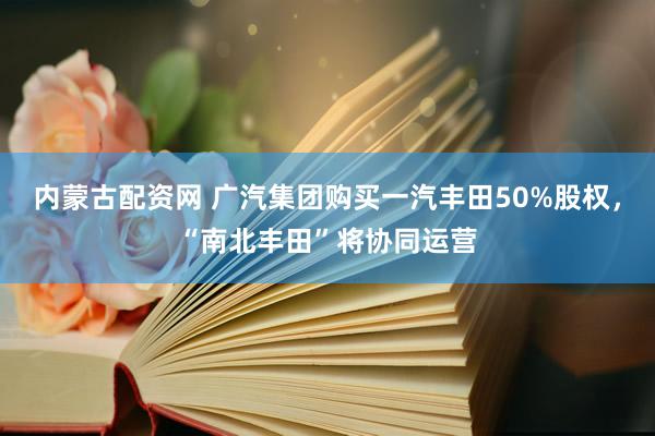 内蒙古配资网 广汽集团购买一汽丰田50%股权，“南北丰田”将协同运营