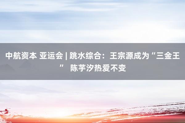 中航资本 亚运会 | 跳水综合：王宗源成为“三金王”  陈芋汐热爱不变