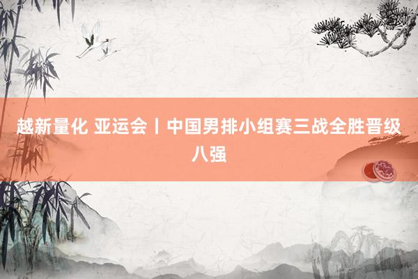 越新量化 亚运会丨中国男排小组赛三战全胜晋级八强